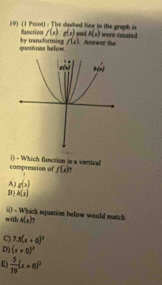 The dashed line in the graph is
function f(x)· g(x) and h(x) were created
by transforming f(x) , Answer the
questions below
i) - Which function is a vertical
compression of f(x) ?
A) g(x)
B) h(x)
ii) - Which equation below would match
with h(x)
C) 7.8(x+0)^2
D) (x+0)^2
E)  5/39 (x+0)^2