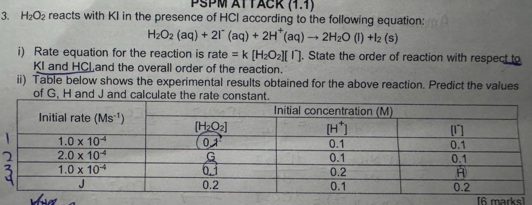 PŠPM ATTACK (1.1)
3. H_2O_2 reacts with KI in the presence of HCI according to the following equation:
H_2O_2(aq)+2I^-(aq)+2H^+(aq)to 2H_2O(l)+I_2(s)
i) Rate equation for the reaction is rate =k[H_2O_2][I^-]. State the order of reaction with respect to
KI and HCLand the overall order of the reaction.
ii) Table below shows the experimental results obtained for the above reaction. Predict the values
of G, H and J and calculate the rate const
[6 marks]