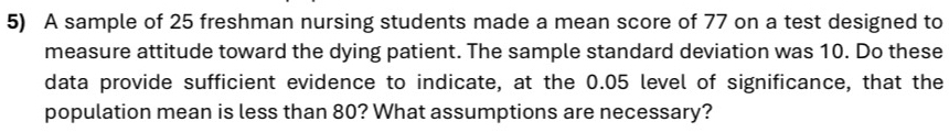 A sample of 25 freshman nursing students made a mean score of 77 on a test designed to 
measure attitude toward the dying patient. The sample standard deviation was 10. Do these 
data provide sufficient evidence to indicate, at the 0.05 level of significance, that the 
population mean is less than 80? What assumptions are necessary?