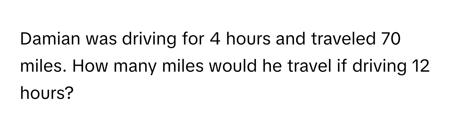 Damian was driving for 4 hours and traveled 70 miles. How many miles would he travel if driving 12 hours?