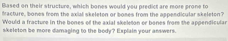 Based on their structure, which bones would you predict are more prone to 
fracture, bones from the axial skeleton or bones from the appendicular skeleton? 
Would a fracture in the bones of the axial skeleton or bones from the appendicular 
skeleton be more damaging to the body? Explain your answers.