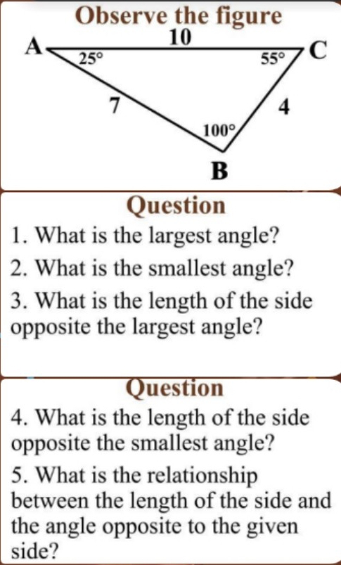 What is the largest angle?
2. What is the smallest angle?
3. What is the length of the side
opposite the largest angle?
Question
4. What is the length of the side
opposite the smallest angle?
5. What is the relationship
between the length of the side and
the angle opposite to the given
side?