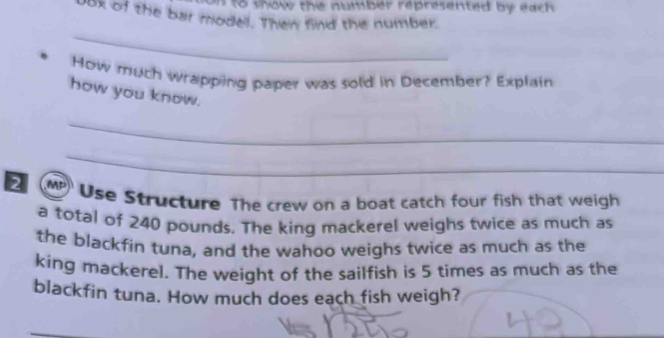 on to show the number represented by each 
vox of the bar model. Then find the number. 
_ 
How much wrapping paper was sold in December? Explain 
how you know. 
_ 
_ 
2 MP Use Structure The crew on a boat catch four fish that weigh 
a total of 240 pounds. The king mackerel weighs twice as much as 
the blackfin tuna, and the wahoo weighs twice as much as the 
king mackerel. The weight of the sailfish is 5 times as much as the 
blackfin tuna. How much does each fish weigh?