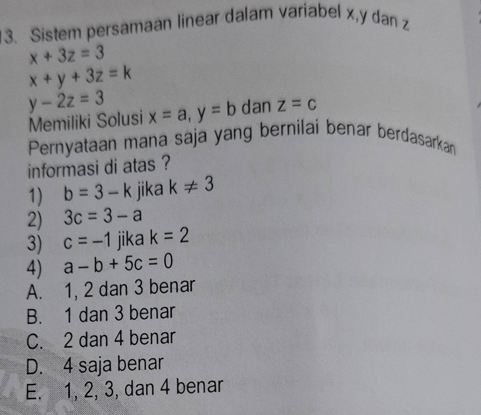 Sistem persamaan linear dalam variabel x, y dan z
x+3z=3
x+y+3z=k
y-2z=3
Memiliki Solusi x=a, y=b dan z=c
Pernyataan mana saja yang bernilai benar berdasarkan
informasi di atas ?
1) b=3-k jika k!= 3
2) 3c=3-a
3) c=-1 jika k=2
4) a-b+5c=0
A. 1, 2 dan 3 benar
B. 1 dan 3 benar
C. 2 dan 4 benar
D. 4 saja benar
E. 1, 2, 3, dan 4 benar