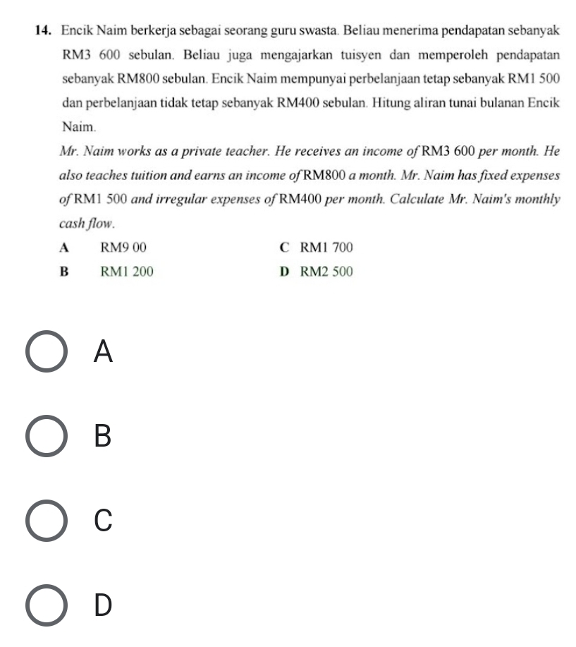Encik Naim berkerja sebagai seorang guru swasta. Beliau menerima pendapatan sebanyak
RM3 600 sebulan. Beliau juga mengajarkan tuisyen dan memperoleh pendapatan
sebanyak RM800 sebulan. Encik Naim mempunyai perbelanjaan tetap sebanyak RM1 500
dan perbelanjaan tidak tetap sebanyak RM400 sebulan. Hitung aliran tunai bulanan Encik
Naim.
Mr. Naim works as a private teacher. He receives an income of RM3 600 per month. He
also teaches tuition and earns an income of RM800 a month. Mr. Naim has fixed expenses
of RM1 500 and irregular expenses of RM400 per month. Calculate Mr. Naim's monthly
cash flow.
A RM9 00 C RM1 700
B RM1 200 D RM2 500
A
B
C
D