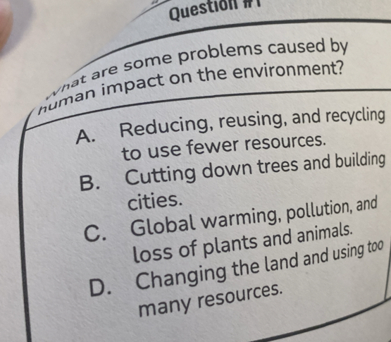 Questión # 
what are some problems caused by 
numan impact on the environment?
A. Reducing, reusing, and recycling
to use fewer resources.
B. Cutting down trees and building
cities.
C. Global warming, pollution, and
loss of plants and animals.
D. Changing the land and using too
many resources.