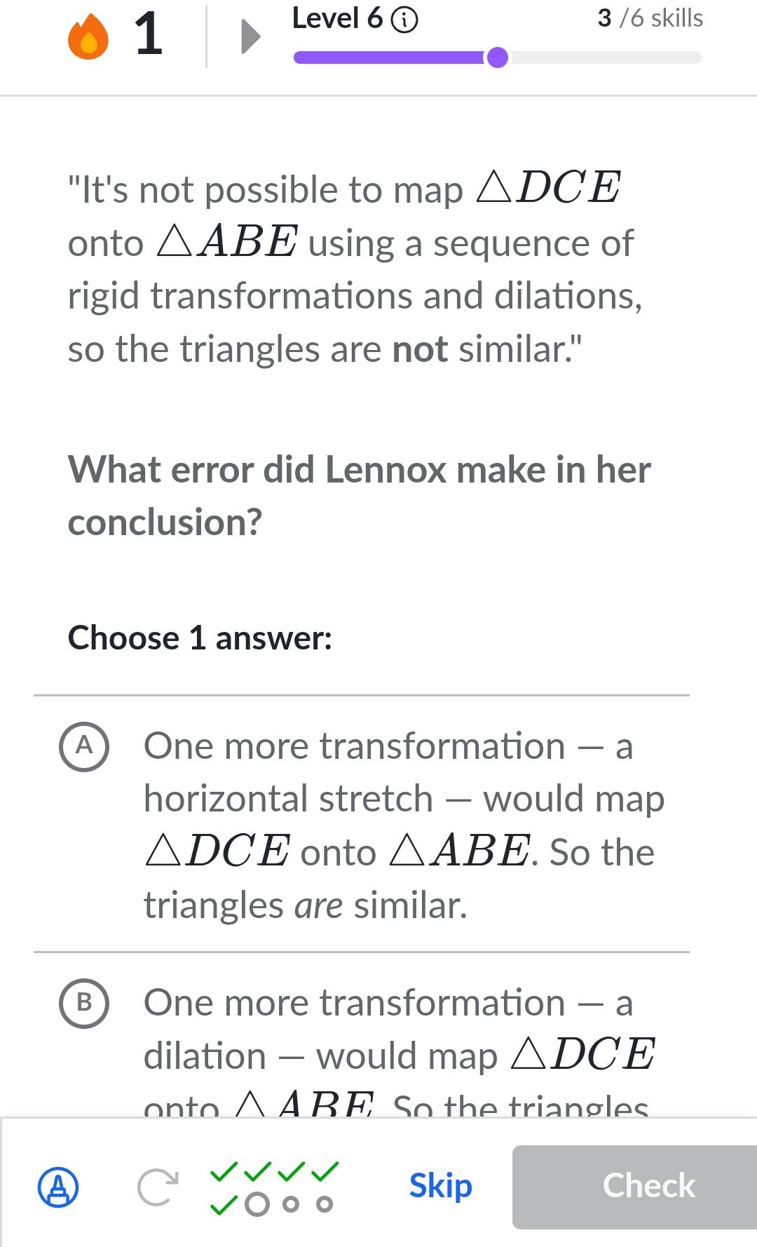 Level 6 3 /6 skills
"It's not possible to map △ DCE
onto △ ABE using a sequence of
rigid transformations and dilations,
so the triangles are not similar."
What error did Lennox make in her
conclusion?
Choose 1 answer:
A One more transformation — a
horizontal stretch — would map
△ DCE onto △ ABE. So the
triangles are similar.
B One more transformation — a
dilation — would m 2 D △ DCE
onto △ ARF, ; So the triangles
Skip Check