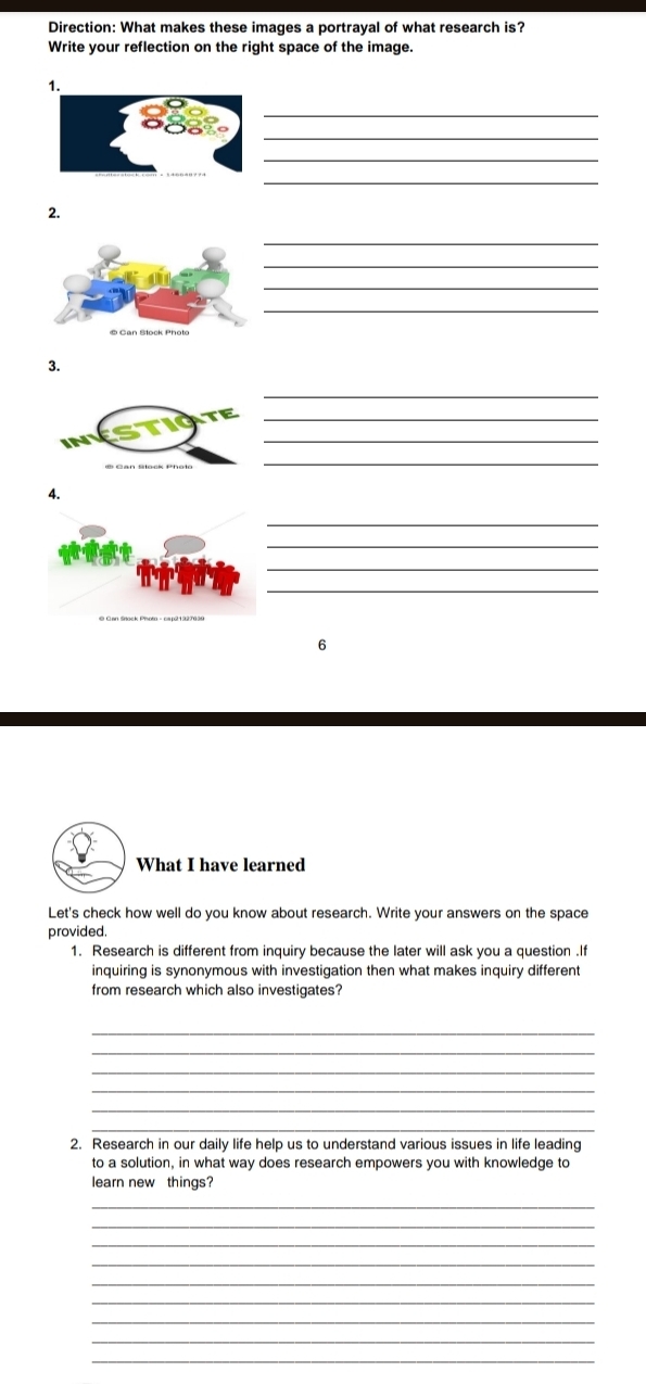 Direction: What makes these images a portrayal of what research is? 
Write your reflection on the right space of the image. 
_ 
_ 
_ 
_ 
2. 
_ 
_ 
_ 
_ 
3. 
_ 
_ 
_ 
_ 
4. 
_ 
_ 
_ 
_ 
6 
What I have learned 
Let's check how well do you know about research. Write your answers on the space 
provided. 
1. Research is different from inquiry because the later will ask you a question .I 
inquiring is synonymous with investigation then what makes inquiry different 
from research which also investigates? 
_ 
_ 
_ 
_ 
_ 
_ 
2. Research in our daily life help us to understand various issues in life leading 
to a solution, in what way does research empowers you with knowledge to 
learn new things? 
_ 
_ 
_ 
_ 
_ 
_ 
_ 
_ 
_
