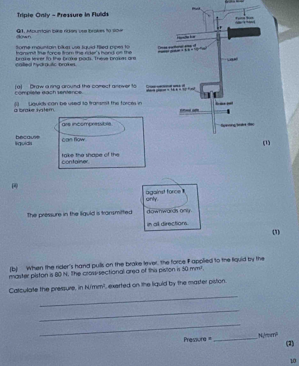 Cváico kiver
ot
Triple Only - Pressure in Fluids
Q1. Mountain bike riders use brakes to slow
down. 
Some mountain bikes use liquid-filled pipes to
transmit the force from the rider's hand on the 
brake lever to the brake pads. These brakes are
called hydrdutic brakes.
(a) Draw a ring around the correct answer to
complete each sentence. 
(i) Liquids can be used to transmit the forces i
a brake system. 
are incompressible.
because
liquids can flow 
)
take the shape of the
container.
(ii)
against force 
only.
The pressure in the liquid is transmitted downwards only.
in all directions.
(1)
(b) When the rider's hand pulls on the brake lever, the force F applied to the liquid by the
master piston is 80 N. The cross-sectional ared of this piston is 50mm^7.
_
Calculate the pressure, in N/mm^2 exerted on the liquid by the master piston.
_
_
_
N/mm^2
Pressure =
(2)
10
