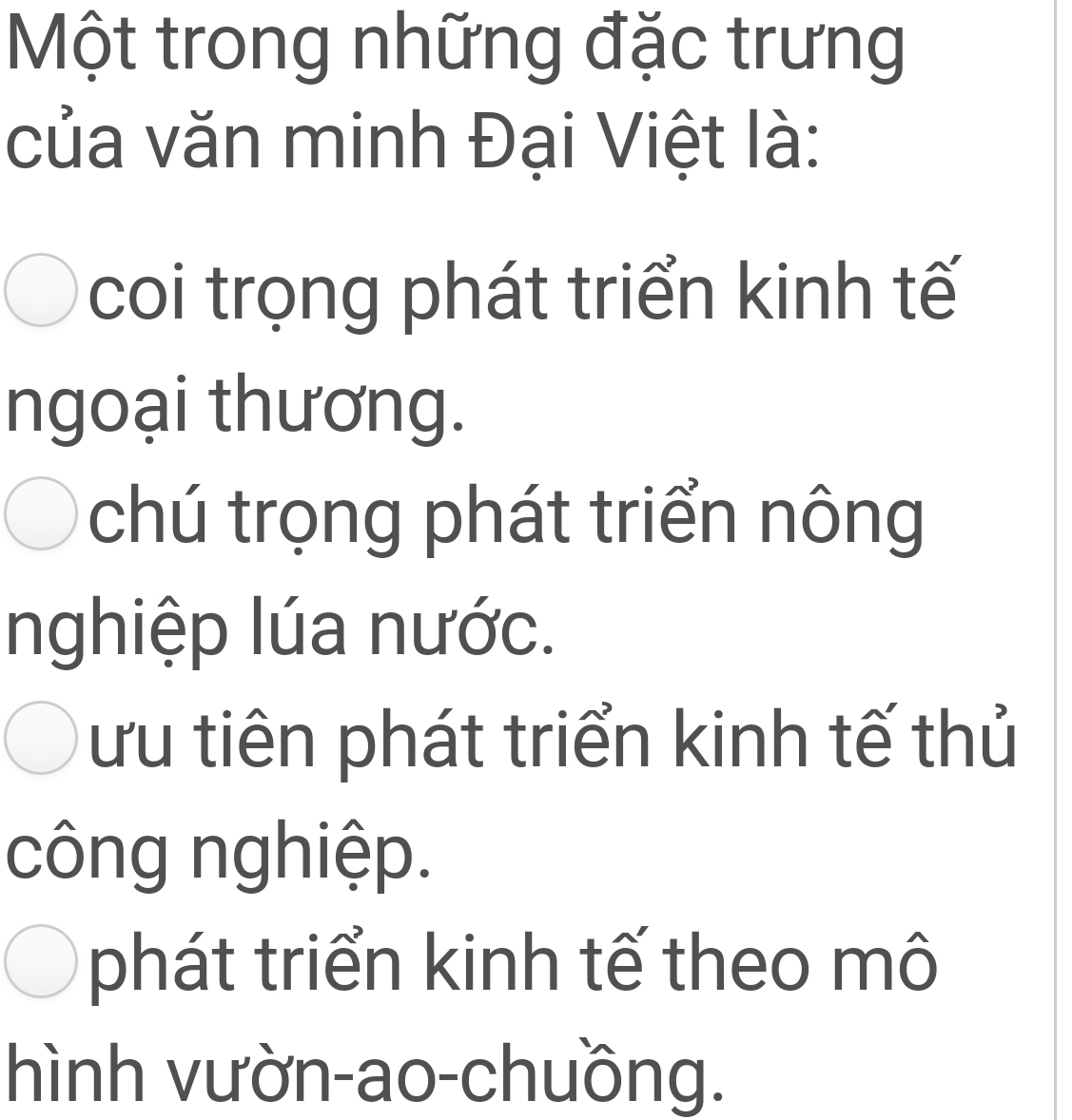 Một trong những đặc trưng
của văn minh Đại Việt là:
coi trọng phát triển kinh tế
ngoại thương.
chú trọng phát triển nông
nghiệp lúa nước.
ưu tiên phát triển kinh tế thủ
công nghiệp.
phát triển kinh tế theo mô
hình vườn-ao-chuồng.