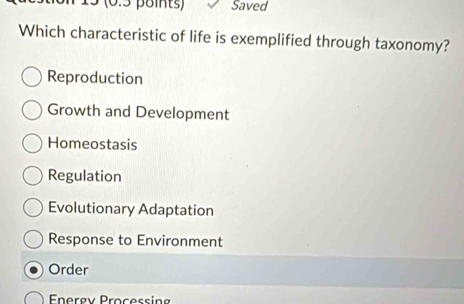 15 (0.5 points) Saved
Which characteristic of life is exemplified through taxonomy?
Reproduction
Growth and Development
Homeostasis
Regulation
Evolutionary Adaptation
Response to Environment
Order
Energv Processing