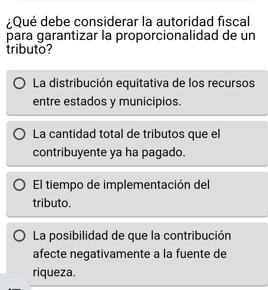 ¿Qué debe considerar la autoridad fiscal
para garantizar la proporcionalidad de un
tributo?
La distribución equitativa de los recursos
entre estados y municipios.
La cantidad total de tributos que el
contribuyente ya ha pagado.
El tiempo de implementación del
tributo.
La posibilidad de que la contribución
afecte negativamente a la fuente de
riqueza.