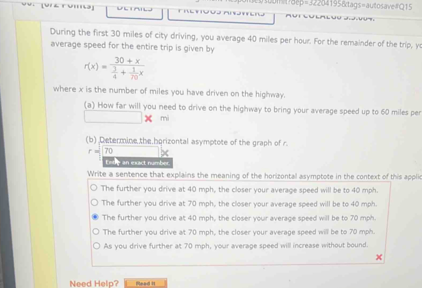 =3220 4195&tags=autosave#Q15
During the first 30 miles of city driving, you average 40 miles per hour. For the remainder of the trip, yo
average speed for the entire trip is given by
r(x)=frac 30+x 3/4 + 1/70 x
where x is the number of miles you have driven on the highway.
(a) How far will you need to drive on the highway to bring your average speed up to 60 miles per
□ * mi
(b) Determine.the.horizontal asymptote of the graph of r.
r=70
Entre an exact number.
Write a sentence that explains the meaning of the horizontal asymptote in the context of this applic
The further you drive at 40 mph, the closer your average speed will be to 40 mph.
The further you drive at 70 mph, the closer your average speed will be to 40 mph.
The further you drive at 40 mph, the closer your average speed will be to 70 mph.
The further you drive at 70 mph, the closer your average speed will be to 70 mph.
As you drive further at 70 mph, your average speed will increase without bound.
Need Help? Read It