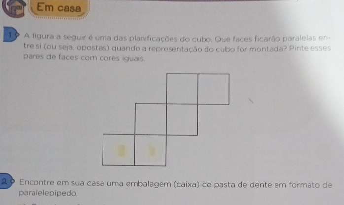 Em casa 
1o A figura a seguir é uma das planificações do cubo. Que faces ficarão paralelas en- 
tre si (ou seja, opostas) quando a representação do cubo for montada? Pinte esses 
pares de faces com cores iguais. 
Encontre em sua casa uma embalagem (caixa) de pasta de dente em formato de 
paralelepípedo.