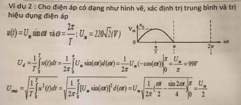 Ví dụ 2 : Cho điện áp có dạng như hình vẽ, xác định trị trung bình và trị
hiệu dụng điện áp
u(t)=U_m sin ot vaomega = 2π /T ;U_m=220sqrt(2)(V)
U_d= 1/T ∈tlimits _0^(Tu(t)dt=frac 1)2π ∈tlimits _0^(xU_m)sin (omega x)d(alpha x)= 1/2π  U_m(-cos (alpha x))|_0^((π)=frac U_m)π =99V
U_rms=sqrt(frac 1)T∈tlimits _0^(Tu^2)(t)dt=sqrt(frac 1)2π ∈tlimits _0^(x[U_m)sin (omega x)]^2d(alpha x)=U_msqrt(frac 1)2π ( omega t/2 - sin 2omega t/4 )|_0^((π))=frac U_m2