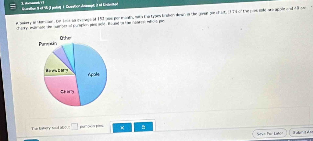 Homework 1-3 
Question 9 of 15 (1 point) | Question Attempt: 2 of Unlimited 
A bakery in Hamilton, OH sells an average of 152 pies per month, with the types broken down in the given pie chart. If 74 of the pies sold are apple and 40 are 
cherry, estimate the number of pumpkin pies sold. Round to the nearest whole pie. 
The bakery sold about □ pumpkin pies. × 5 
Save For Later Submit Ass