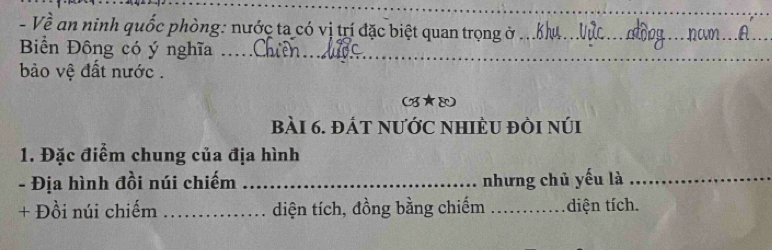 Về an ninh quốc phòng: nước ta có vị trí đặc biệt quan trọng ở_ 
_ 
Biển Đông có ý nghĩa ..._ 
_ 
_ 
ảo vệ đất nước . 

bàI 6. đÁt nƯỚC nHIÈU đÒi núi 
1. Đặc điểm chung của địa hình 
- Địa hình đồi núi chiếm _nhưng chủ yếu là_ 
+ Đồi núi chiếm _diện tích, đồng bằng chiếm _diện tích.