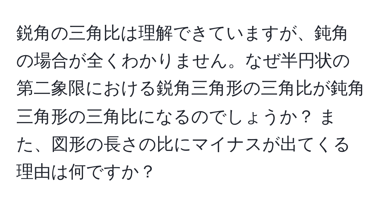 鋭角の三角比は理解できていますが、鈍角の場合が全くわかりません。なぜ半円状の第二象限における鋭角三角形の三角比が鈍角三角形の三角比になるのでしょうか？ また、図形の長さの比にマイナスが出てくる理由は何ですか？