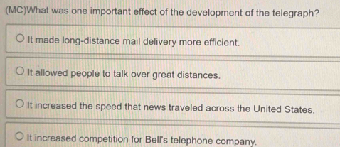 (MC)What was one important effect of the development of the telegraph?
It made long-distance mail delivery more efficient.
It allowed people to talk over great distances.
It increased the speed that news traveled across the United States.
It increased competition for Bell's telephone company.