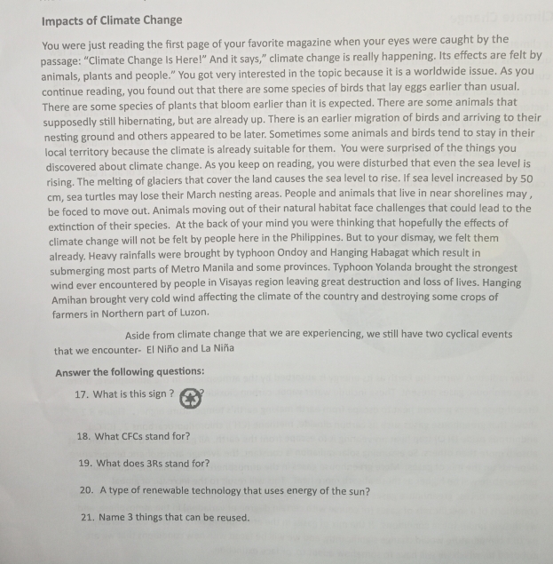 Impacts of Climate Change 
You were just reading the first page of your favorite magazine when your eyes were caught by the 
passage: “Climate Change Is Here!” And it says,” climate change is really happening. Its effects are felt by 
animals, plants and people.” You got very interested in the topic because it is a worldwide issue. As you 
continue reading, you found out that there are some species of birds that lay eggs earlier than usual. 
There are some species of plants that bloom earlier than it is expected. There are some animals that 
supposedly still hibernating, but are already up. There is an earlier migration of birds and arriving to their 
nesting ground and others appeared to be later. Sometimes some animals and birds tend to stay in their 
local territory because the climate is already suitable for them. You were surprised of the things you 
discovered about climate change. As you keep on reading, you were disturbed that even the sea level is 
rising. The melting of glaciers that cover the land causes the sea level to rise. If sea level increased by 50
cm, sea turtles may lose their March nesting areas. People and animals that live in near shorelines may , 
be foced to move out. Animals moving out of their natural habitat face challenges that could lead to the 
extinction of their species. At the back of your mind you were thinking that hopefully the effects of 
climate change will not be felt by people here in the Philippines. But to your dismay, we felt them 
already. Heavy rainfalls were brought by typhoon Ondoy and Hanging Habagat which result in 
submerging most parts of Metro Manila and some provinces. Typhoon Yolanda brought the strongest 
wind ever encountered by people in Visayas region leaving great destruction and loss of lives. Hanging 
Amihan brought very cold wind affecting the climate of the country and destroying some crops of 
farmers in Northern part of Luzon. 
Aside from climate change that we are experiencing, we still have two cyclical events 
that we encounter- El Niño and La Niña 
Answer the following questions: 
17. What is this sign ? ? 
18. What CFCs stand for? 
19. What does 3Rs stand for? 
20. A type of renewable technology that uses energy of the sun? 
21. Name 3 things that can be reused.