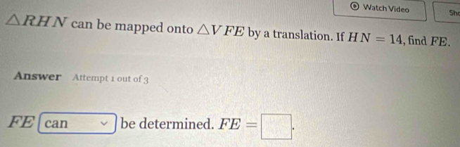 Watch Video Sh
△ RHN can be mapped onto △ VFE by a translation. If HN=14 ,find FE. 
Answer Attempt 1 out of 3 
F 1 can be determined. FE=□.