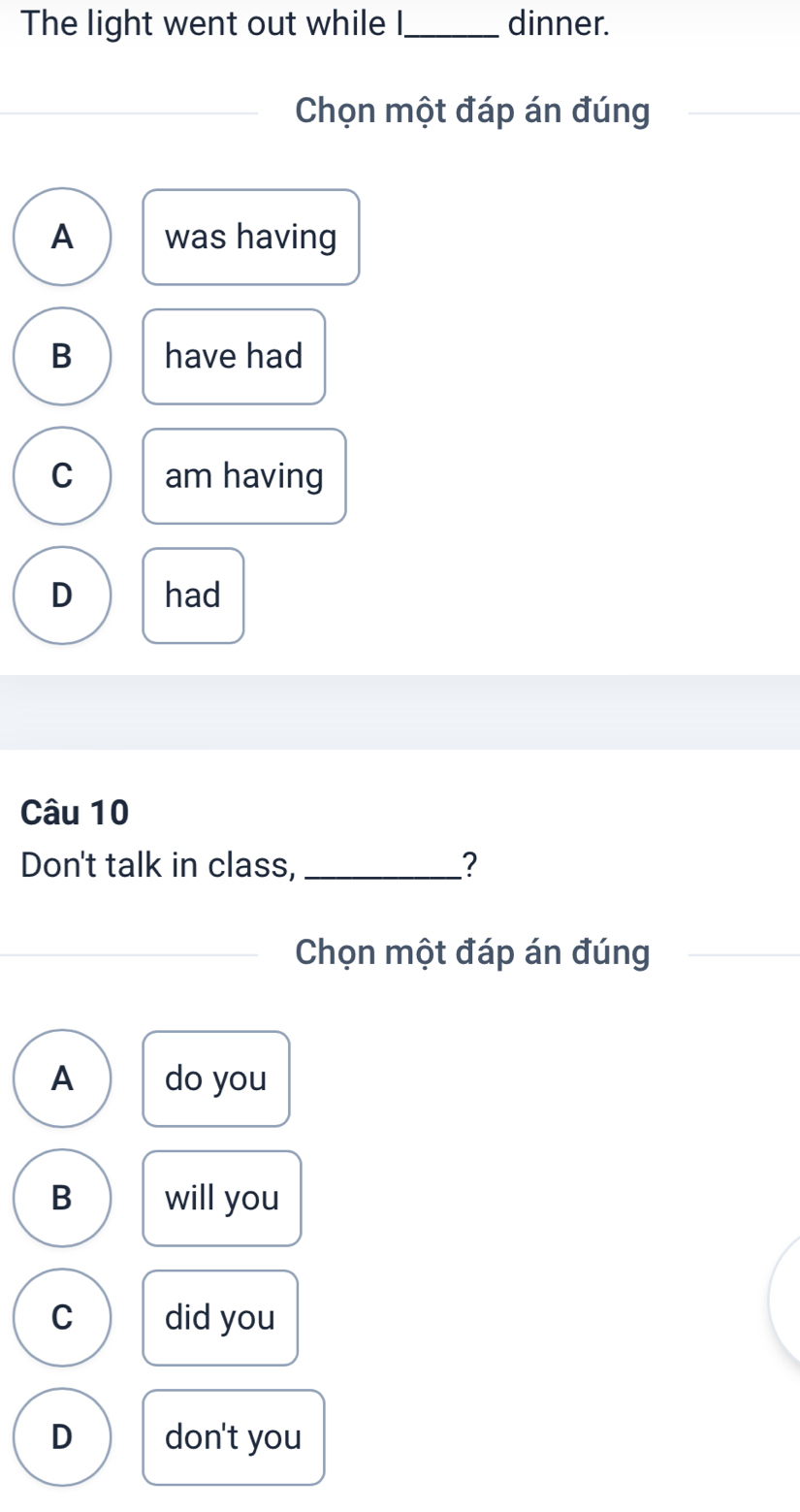 The light went out while I,_ dinner.
_
Chọn một đáp án đúng
_
A was having
B have had
C am having
D had
Câu 10
Don't talk in class, _?
_Chọn một đáp án đúng
A do you
B will you
C did you
D don't you