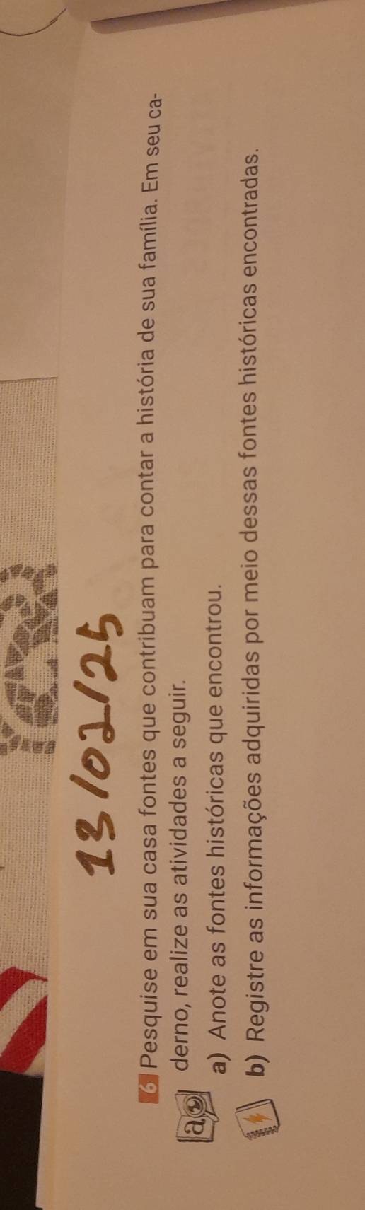 Pesquise em sua casa fontes que contribuam para contar a história de sua família. Em seu ca- 
ao derno, realize as atividades a seguir. 
a) Anote as fontes históricas que encontrou. 
b) Registre as informações adquiridas por meio dessas fontes históricas encontradas.