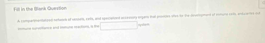 Fill in the Blank Question 
A compartmentalized network of vessels, cells, and specialized accessory organs that provides sites for the development of immune ceils, and carries out 
immune surveiliance and immune reactions, is the system