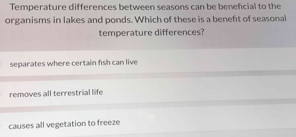 Temperature differences between seasons can be beneficial to the
organisms in lakes and ponds. Which of these is a benefit of seasonal
temperature differences?
separates where certain fish can live
removes all terrestrial life
causes all vegetation to freeze