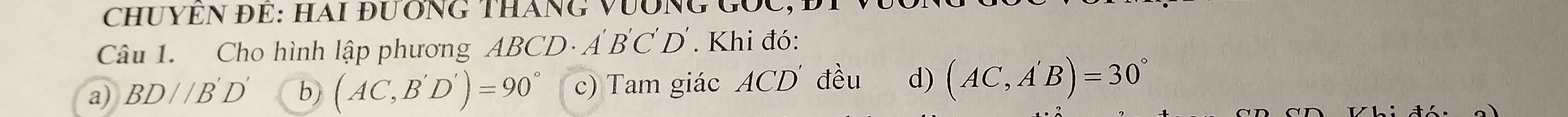 CHUYEN ĐE: HAI đưÔNG THáNG VưÔNG Gốc
Câu 1. Cho hình lập phương ABC. D· A'B'C'D'. Khi đó:
a) BD//B'D' b) (AC,B'D')=90° c) Tam giác ACD đều d) (AC,A'B)=30°