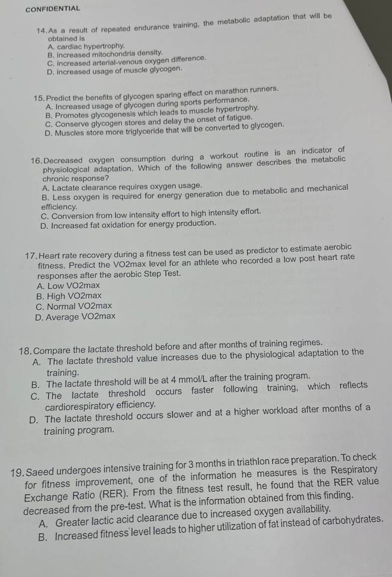 CONFIDENTIAL
14.As a result of repeated endurance training, the metabolic adaptation that will be
obtained is
A. cardiac hypertrophy.
B. increased mitochondria density.
C. increased arterial-venous oxygen difference.
D. increased usage of muscle glycogen.
15. Predict the benefits of glycogen sparing effect on marathon runners.
A. Increased usage of glycogen during sports performance.
B. Promotes glycogenesis which leads to muscle hypertrophy.
C. Conserve glycogen stores and delay the onset of fatigue.
D. Muscles store more triglyceride that will be converted to glycogen.
16.Decreased oxygen consumption during a workout routine is an indicator of
physiological adaptation. Which of the following answer describes the metabolic
chronic response?
A. Lactate clearance requires oxygen usage.
B. Less oxygen is required for energy generation due to metabolic and mechanical
efficiency.
C. Conversion from low intensity effort to high intensity effort.
D. Increased fat oxidation for energy production.
17. Heart rate recovery during a fitness test can be used as predictor to estimate aerobic
fitness. Predict the VO2max level for an athlete who recorded a low post heart rate
responses after the aerobic Step Test.
A. Low VO2max
B. High VO2max
C. Normal VO2max
D. Average VO2max
18. Compare the lactate threshold before and after months of training regimes.
A. The lactate threshold value increases due to the physiological adaptation to the
training.
B. The lactate threshold will be at 4 mmol/L after the training program.
C. The lactate threshold occurs faster following training, which reflects
cardiorespiratory efficiency.
D. The lactate threshold occurs slower and at a higher workload after months of a
training program.
19. Saeed undergoes intensive training for 3 months in triathlon race preparation. To check
for fitness improvement, one of the information he measures is the Respiratory
Exchange Ratio (RER). From the fitness test result, he found that the RER value
decreased from the pre-test. What is the information obtained from this finding.
A. Greater lactic acid clearance due to increased oxygen availability.
B. Increased fitness'level leads to higher utilization of fat instead of carbohydrates.