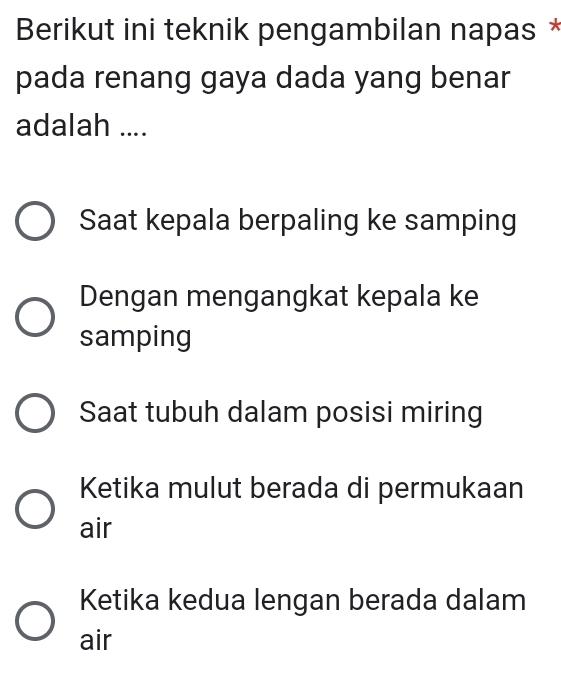 Berikut ini teknik pengambilan napas *
pada renang gaya dada yang benar
adalah ....
Saat kepala berpaling ke samping
Dengan mengangkat kepala ke
samping
Saat tubuh dalam posisi miring
Ketika mulut berada di permukaan
air
Ketika kedua lengan berada dalam
air