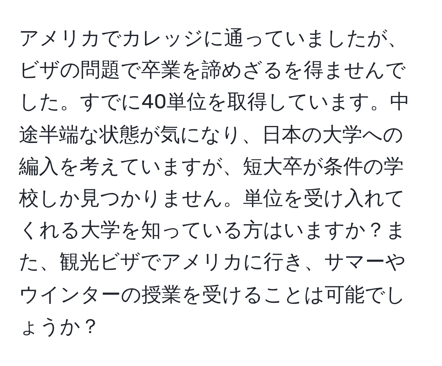 アメリカでカレッジに通っていましたが、ビザの問題で卒業を諦めざるを得ませんでした。すでに40単位を取得しています。中途半端な状態が気になり、日本の大学への編入を考えていますが、短大卒が条件の学校しか見つかりません。単位を受け入れてくれる大学を知っている方はいますか？また、観光ビザでアメリカに行き、サマーやウインターの授業を受けることは可能でしょうか？