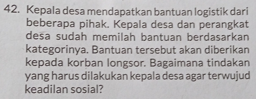 Kepala desa mendapatkan bantuan logistik dari 
beberapa pihak. Kepala desa dan perangkat 
desa sudah memilah bantuan berdasarkan 
kategorinya. Bantuan tersebut akan diberikan 
kepada korban longsor. Bagaimana tindakan 
yang harus dilakukan kepala desa agar terwujud 
keadilan sosial?