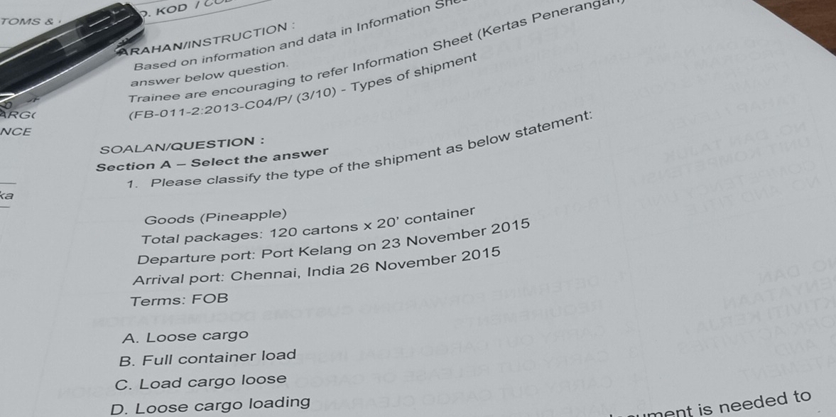 KOD / 
TOMS & 
Based on information and data in Information Sn
ARAHAN/INSTRUCTION :
Trainee are encouraging to refer Information Sheet (Kertas Peneranga
answer below question.
RG( (FB-011 2:20 13-C04/P/ (3/10) - Types of shipment
NCE
SOALAN/QUESTION ：
1. Please classify the type of the shipment as below statement
Section A - Select the answer
_
ka
Goods (Pineapple)
Total packages: 120 cartons * 20' container
Departure port: Port Kelang on 23 November 2015
Arrival port: Chennai, India 26 November 2015
Terms: FOB
A. Loose cargo
B. Full container load
C. Load cargo loose
ment is needed to .
D. Loose cargo loading