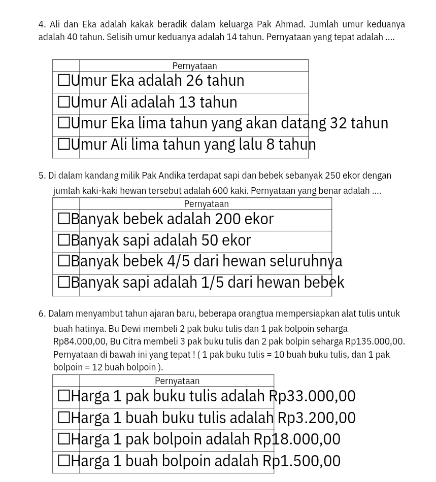 Ali dan Eka adalah kakak beradik dalam keluarga Pak Ahmad. Jumlah umur keduanya
adalah 40 tahun. Selisih umur keduanya adalah 14 tahun. Pernyataan yang tepat adalah ....
32 tahun
5. Di dalam kandang milik Pak Andika terdapat sapi dan bebek sebanyak 250 ekor dengan
jumlah kaki-kaki hewan tersebut adalah 600 kaki. Pernyataan yang benar adalah ....
6. Dalam menyambut tahun ajaran baru, beberapa orangtua mempersiapkan alat tulis untuk
buah hatinya. Bu Dewi membeli 2 pak buku tulis dan 1 pak bolpoin seharga
Rp84.000,00, Bu Citra membeli 3 pak buku tulis dan 2 pak bolpin seharga Rp135.000,00.
Pernyataan di bawah ini yang tepat ! ( 1 pak buku tulis =10 buah buku tulis, dan 1 pak
bolpoin =12 buah bolpoin ).
3.000,00
p3.200,00 . 000,00 . 500,00