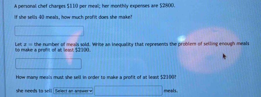 A personal chef charges $110 per meal; her monthly expenses are $2800. 
If she sells 40 meals, how much profit does she make? 
Let x= the number of meals sold. Write an inequality that represents the problem of selling enough meals 
to make a profit of at least $2100. 
How many meals must she sell in order to make a profit of at least $2100? 
she needs to sell Select an answer 、 meals.