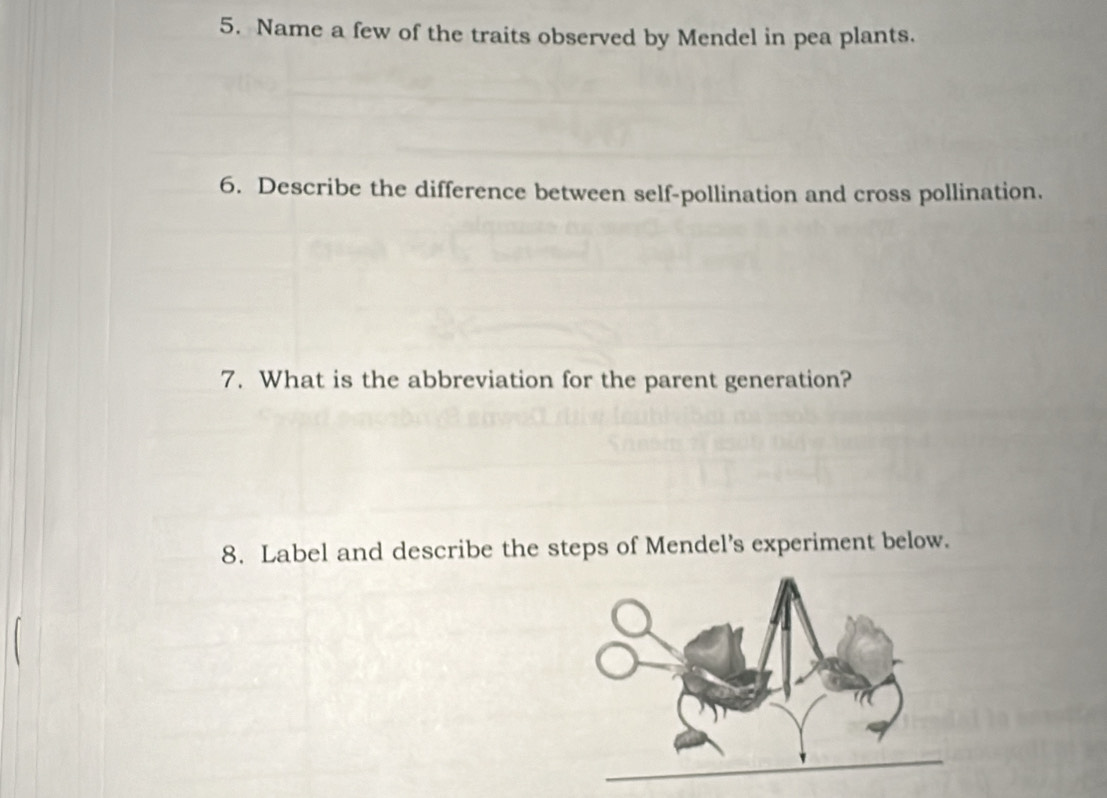 Name a few of the traits observed by Mendel in pea plants. 
6. Describe the difference between self-pollination and cross pollination. 
7. What is the abbreviation for the parent generation? 
8. Label and describe the steps of Mendel’s experiment below.