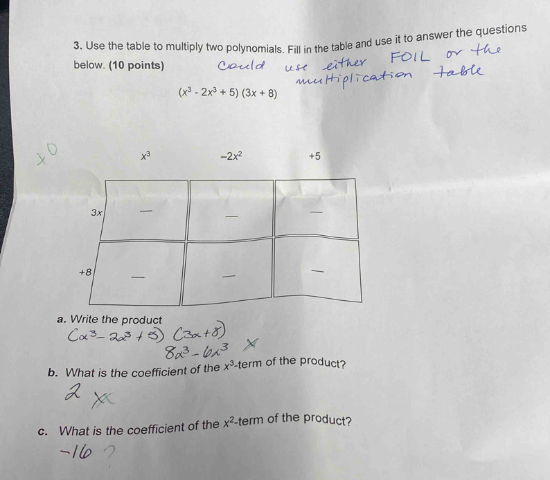 Use the table to multiply two polynomials. Fill in the table and use it to answer the questions 
below. (10 points)
(x^3-2x^3+5)(3x+8)
x^3 -2x^2 +5
a. Write the product 
b. What is the coefficient of the x^3 -term of the product? 

c. What is the coefficient of the x^2-t a rn of the product?