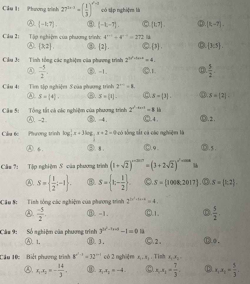 Phương trình 27^(2x-3)=( 1/3 )^x^2+2 có tập nghiệm là
Ⓐ.  -1;7 .  -1;-7 . C.  1;7 .  1;-7 .
Ⓑ.
D.
Câu 2:  Tập nghiệm của phương trình: 4^(x+1)+4^(x-1)=272 là
D.
Ⓐ.  3;2 . Ⓑ.  2 .  3 .  3;5 .
○.
Câu 3: Tính tổng các nghiệm của phương trình 2^(2x^2)+5x+4=4.
Ⓐ.  (-5)/2 . ⑧. -1. Ⓒ.1. Ⓓ.  5/2 .
Câu 4: Tìm tập nghiệm S của phương trình 2^(x+1)=8.
Ⓐ. S= 4 . ③. S= 1 . ○. S= 3 . D. S= 2 .
Câu 5: Tổng tất cả các nghiệm của phương trình 2^(x^2)-4x+5=8 là
Ⓐ. -2. Ⓑ. -4. Ⓒ.4. D.2.
Câu 6: Phương trình log _2^(2x+3log _frac 1)2x+2=0 có tổng tất cả các nghiệm là
A. 6 . ③. 8 . Ⓒ.9. D. 5 .
Câu 7: Tập nghiệm S của phương trình (1+sqrt(2))^x+2017=(3+2sqrt(2))^x^2+1008 là
Ⓐ. S=  1/2 ;-1 . Ⓑ. S= 1;- 1/2  . C. S= 1008;2017. Ⓓ. S= 1;2 .
Câu 8: Tính tổng các nghiệm của phương trình 2^(2x^2)+5x+4=4.
Ⓐ.  (-5)/2 . Ⓑ. -1. Ⓒ.1. D.  5/2 .
Câu 9: Số nghiệm của phương trình 3^(2x^2)-7x+5-1=0 là
Ⓐ. 1, Ⓑ. 3 . Ⓒ. 2 . Ⓓ.0 .
Câu 10: Biết phương trình 8^(x^2)-3=32^(x+1) có 2 nghiệm x_1,x_2. Tính x_1.x_2.
Ⓐ. x_1.x_2=- 14/3 . ③. x_1.x_2=-4. ○. x_1.x_2= 7/3 . D. x_1.x_2= 5/3 .