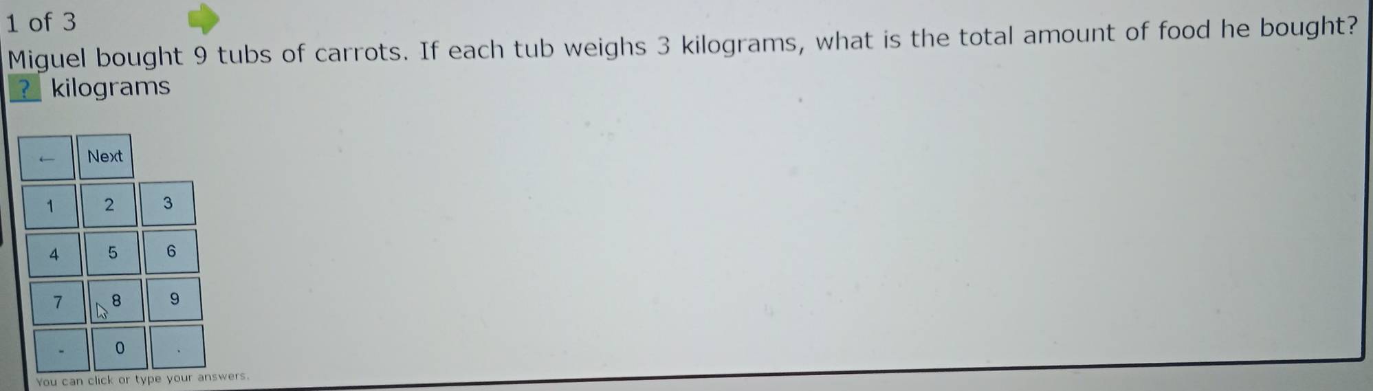 of 3 
Miguel bought 9 tubs of carrots. If each tub weighs 3 kilograms, what is the total amount of food he bought? 
? kilograms
You can click or type your answers.