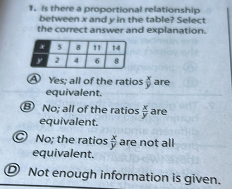 Is there a proportional relationship
between x and y in the table? Select
the correct answer and explanation.
A Yes; all of the ratios  x/y  are
equivalent.
⑧ No; all of the ratios  x/y  are
equivalent.
© No; the ratios  x/y  are not all
equivalent.
D Not enough information is given.