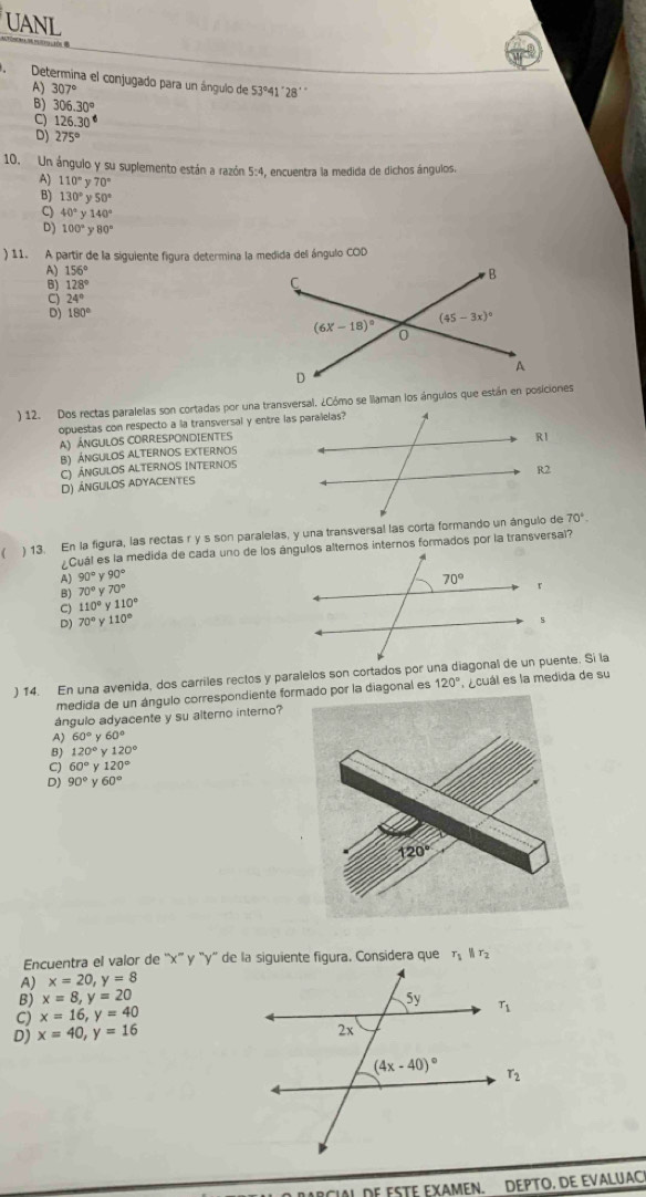 UANL
Determina el conjugado para un ángulo de
A) 307° 53°41 "28'
306.30°
126.30°
D) 275°
10. Un ángulo y su suplemento están a razón 5:4, encuentra la medida de dichos ángulos,
110°y70°
130°y50°
C) 40°y140°
D) 100°y80°
) 11. A partir de la siguiente figura determina la medida del ángulo COD
A) 156°
B) 128°
24°
180°
) 12. Dos rectas paralelas son cortadas por una transversal. ¿Cómo se llaman los ánguios que están en posiciones
opuestas con respecto a la transversal y entre las paralelas?
A) ÁNGULOS CORRESPONDIENTES
B) ÁngulOs ALternOs eXternos
C) Ángulos ALternos Internos
D) ángulos adyacentes
 ) 13. En la figura, las rectas r ys son paralelas, y una transversal las corta formando un ángulo de
70°.
90°y90°
70°y70°
C) 110°y110°
D) 70°y110°
) 14. En una avenida, dos carriles rectos y paralelos son cortados por una diagonal de un puente. Si la
medida de un ángulo correspondiente formado por la diagonal es 120° l  ecuál es la medida de su
ángulo adyacente y su alterno interno?
A) 60°y60°
B) 120°y120°
C) 60°y120°
D) 90°y60°
Encuentra el valor de ''x'' y 'y'' de la siguiente figura. Considera que r_1||r_2
A) x=20,y=8
B) x=8,y=20
C) x=16,y=40
D) x=40,y=16
NCIAL DE ESTE EXAMEN. DEPTO. DE EVALUAC