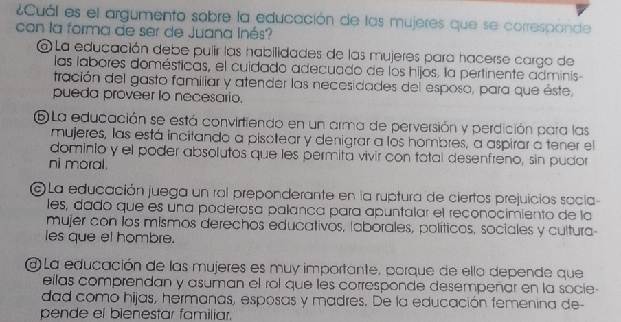 ¿Cuál es el argumento sobre la educación de las mujeres que se corresponde
con la forma de ser de Juana Inés?
a La educación debe pulir las habilidades de las mujeres para hacerse cargo de
las labores domésticas, el cuidado adecuado de los hijos, la pertinente adminis-
tración del gasto familiar y atender las necesidades del esposo, para que éste,
pueda proveer lo necesario.
6 La educación se está convirtiendo en un arma de perversión y perdición para las
mujeres, las está incitando a pisotear y denigrar a los hombres, a aspirar a tener el
dominio y el poder absolutos que les permita vivir con total desenfreno, sin pudor
ni moral.
La educación juega un rol preponderante en la ruptura de ciertos prejuicios socia-
les, dado que es una poderosa palanca para apuntalar el reconocimiento de la
mujer con los mismos derechos educativos, laborales, políticos, sociales y cultura-
les que el hombre.
a) La educación de las mujeres es muy importante, porque de ello depende que
ellas comprendan y asuman el rol que les corresponde desempeñar en la socie-
dad como hijas, hermanas, esposas y madres. De la educación femenina de-
pende el bienestar familiar.