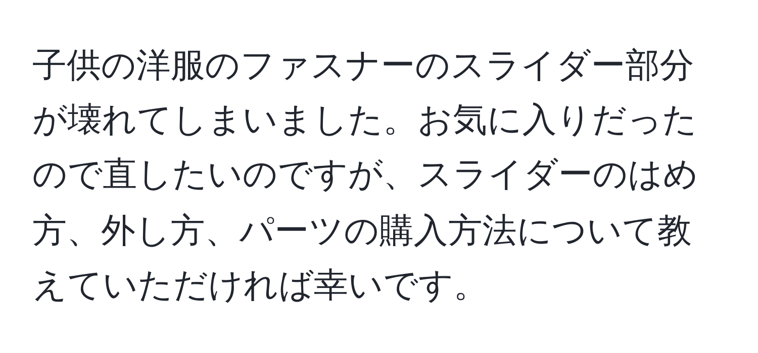 子供の洋服のファスナーのスライダー部分が壊れてしまいました。お気に入りだったので直したいのですが、スライダーのはめ方、外し方、パーツの購入方法について教えていただければ幸いです。