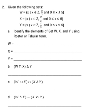 Given the following sets:
W= x|x∈ Z, x/2  and 0≤ x≤ 5
X= x|x∈ Z, x/3  and 0≤ x≤ 5
Y= x|x∈ Z, x/5  and 0≤ x≤ 5
a. Identify the elements of Set W, X, and Y using 
Roster or Tabular form 
_ W=
_ X=
_ Y=
b. (W∩ X)△ Y
_ 
_ 
C. overline (W∪ X)∩ (X△ Y)
_ 
d. overline (W△ X)-(X∩ Y)
_