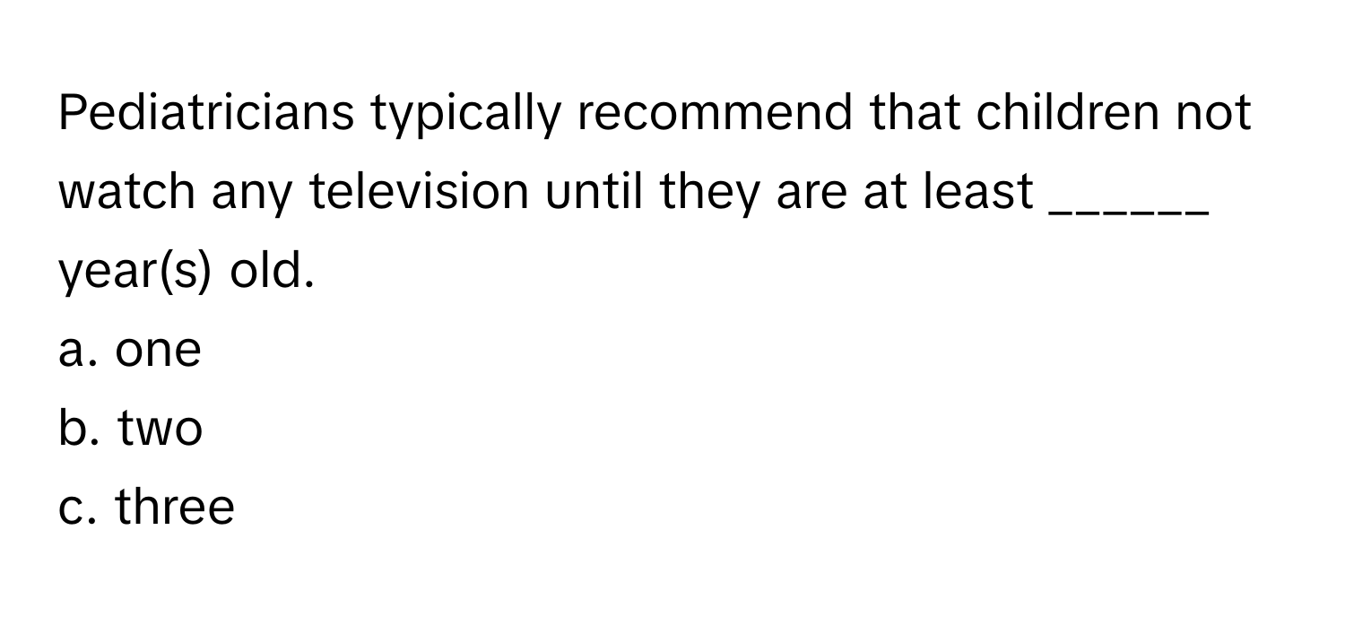 Pediatricians typically recommend that children not watch any television until they are at least ______ year(s) old.

a. one
b. two
c. three