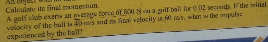 An object wi 
Calculate its final momentum. 
A golf club exerts an average force of 800 N on a golf ball for 0.02 seconds. If the initial 
velocity of the ball is overline 40 I m S s and its final velocity is 60 m/s, what is the impulse 
experienced by the ball?