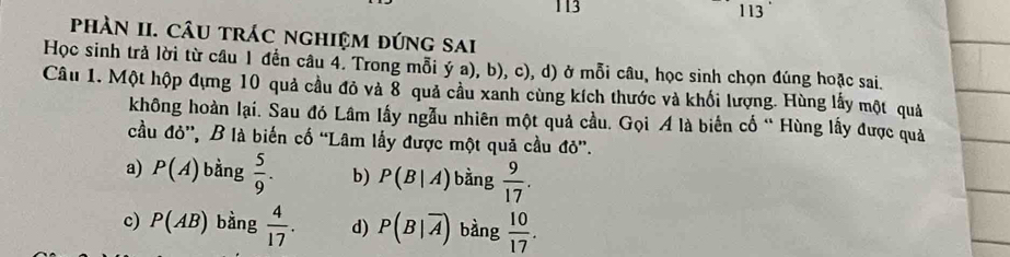 113 113
phÀN II. CÂU tRÁC nghIệM đứng sAi
Học sinh trả lời từ câu 1 đến câu 4. Trong mỗi ý a), b), c), d) ở mỗi câu, học sinh chọn đúng hoặc sai.
Câu 1. Một hộp đựng 10 quả cầu đỏ và 8 quả cầu xanh cùng kích thước và khối lượng. Hùng lấy một quả
không hoàn lại. Sau đó Lâm lấy ngẫu nhiên một quả cầu. Gọi A là biến cố “ Hùng lấy được quả
cầu đỏ', B là biến cố “Lâm lấy được một quả cầu đỏ”.
a) P(A) bằng  5/9 . b) P(B|A) bàng  9/17 .
c) P(AB) bàng  4/17 . d) P(B|overline A) bàng  10/17 .