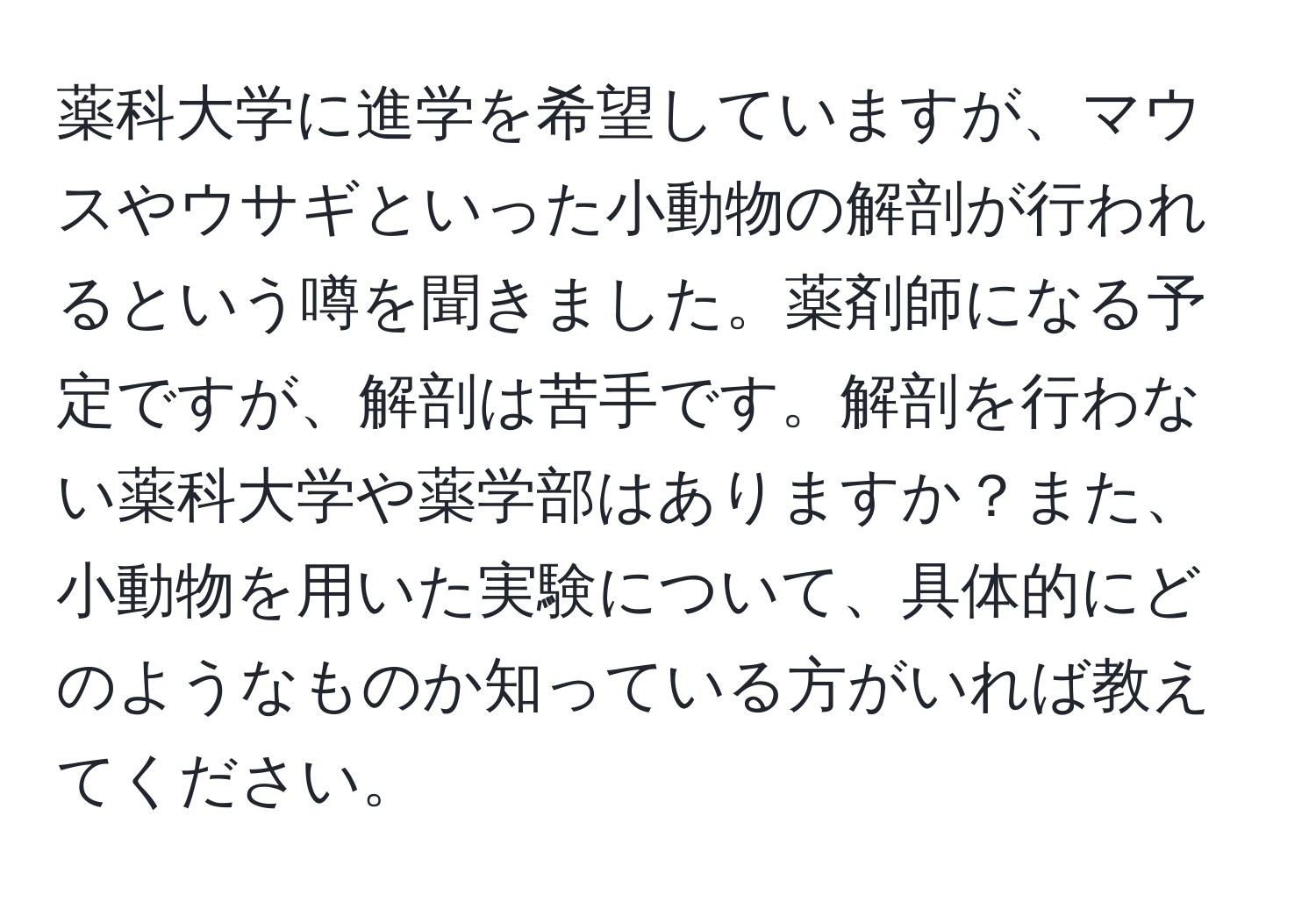 薬科大学に進学を希望していますが、マウスやウサギといった小動物の解剖が行われるという噂を聞きました。薬剤師になる予定ですが、解剖は苦手です。解剖を行わない薬科大学や薬学部はありますか？また、小動物を用いた実験について、具体的にどのようなものか知っている方がいれば教えてください。